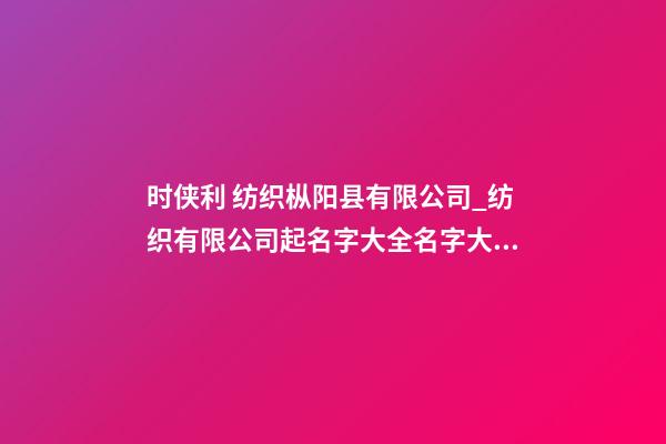 时侠利 纺织枞阳县有限公司_纺织有限公司起名字大全名字大全-第1张-公司起名-玄机派